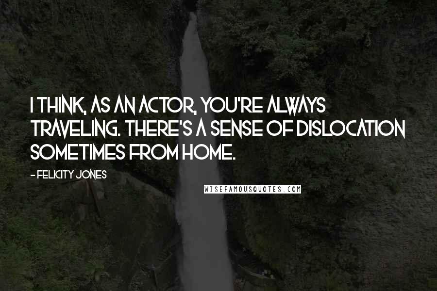 Felicity Jones Quotes: I think, as an actor, you're always traveling. There's a sense of dislocation sometimes from home.