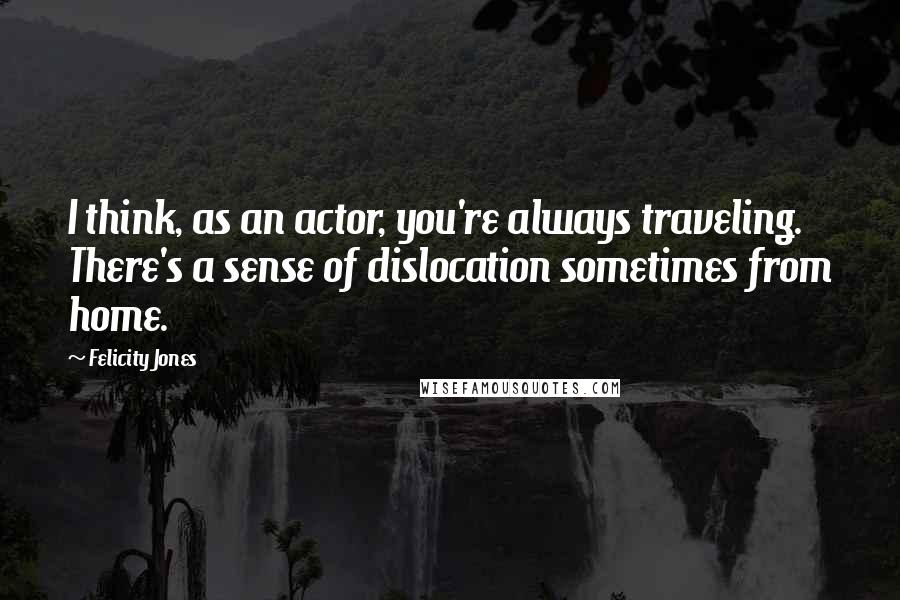 Felicity Jones Quotes: I think, as an actor, you're always traveling. There's a sense of dislocation sometimes from home.