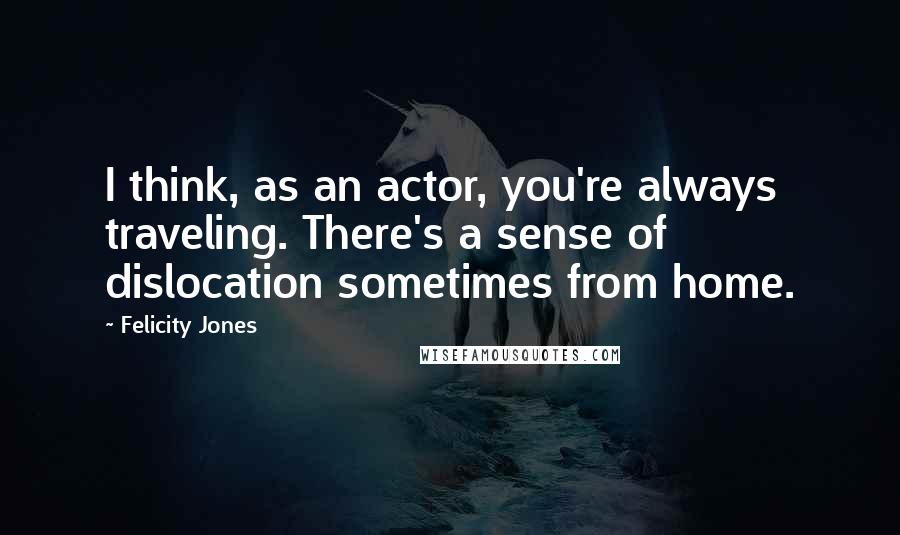 Felicity Jones Quotes: I think, as an actor, you're always traveling. There's a sense of dislocation sometimes from home.