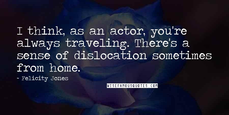 Felicity Jones Quotes: I think, as an actor, you're always traveling. There's a sense of dislocation sometimes from home.