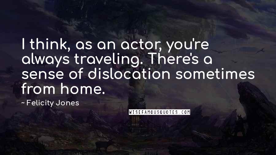 Felicity Jones Quotes: I think, as an actor, you're always traveling. There's a sense of dislocation sometimes from home.