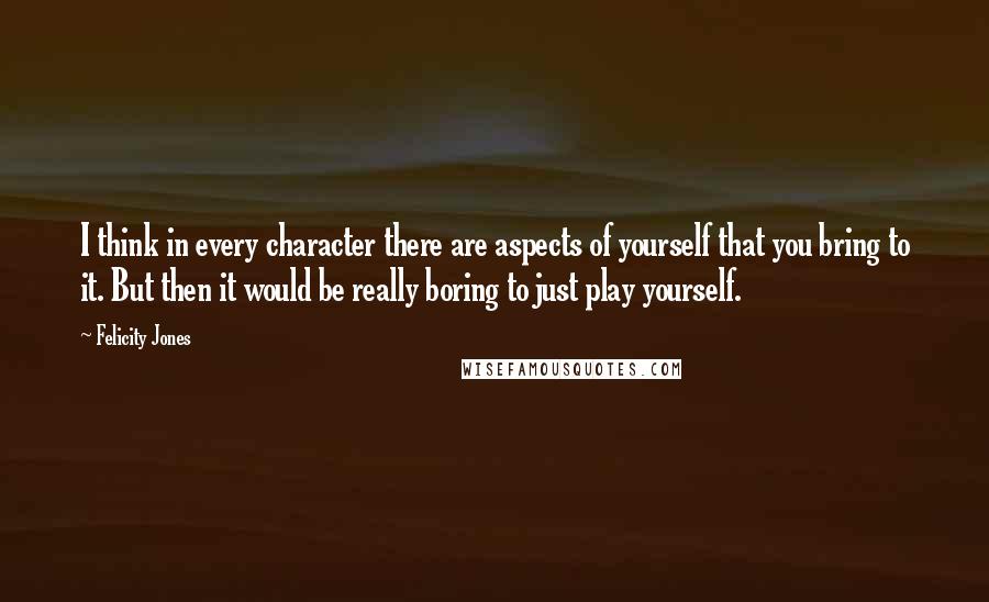 Felicity Jones Quotes: I think in every character there are aspects of yourself that you bring to it. But then it would be really boring to just play yourself.