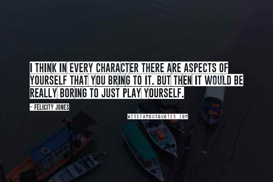 Felicity Jones Quotes: I think in every character there are aspects of yourself that you bring to it. But then it would be really boring to just play yourself.