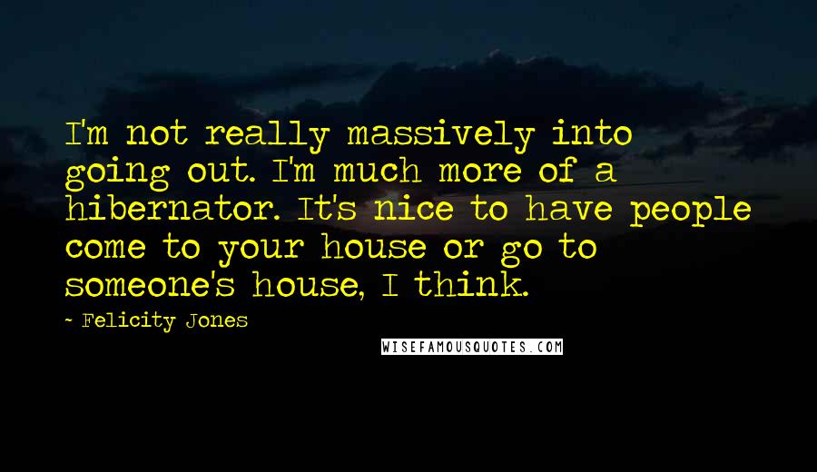 Felicity Jones Quotes: I'm not really massively into going out. I'm much more of a hibernator. It's nice to have people come to your house or go to someone's house, I think.