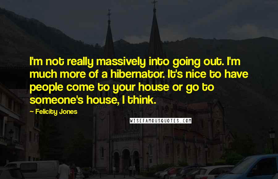 Felicity Jones Quotes: I'm not really massively into going out. I'm much more of a hibernator. It's nice to have people come to your house or go to someone's house, I think.