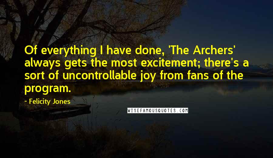 Felicity Jones Quotes: Of everything I have done, 'The Archers' always gets the most excitement; there's a sort of uncontrollable joy from fans of the program.