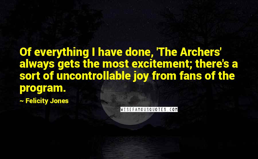 Felicity Jones Quotes: Of everything I have done, 'The Archers' always gets the most excitement; there's a sort of uncontrollable joy from fans of the program.