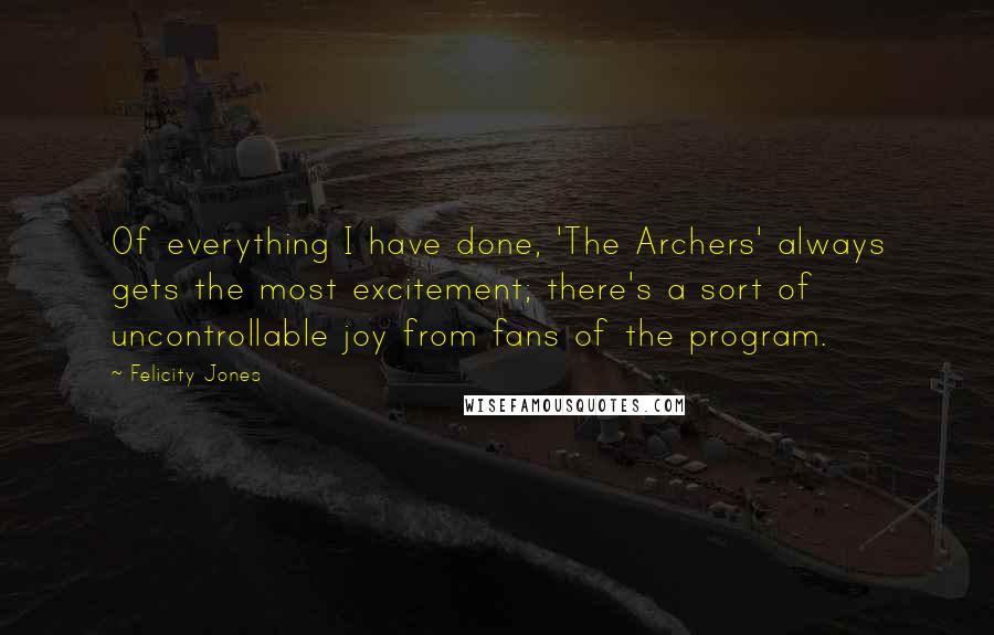 Felicity Jones Quotes: Of everything I have done, 'The Archers' always gets the most excitement; there's a sort of uncontrollable joy from fans of the program.