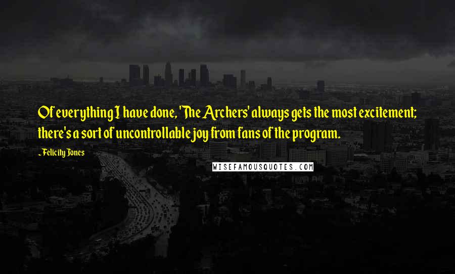 Felicity Jones Quotes: Of everything I have done, 'The Archers' always gets the most excitement; there's a sort of uncontrollable joy from fans of the program.