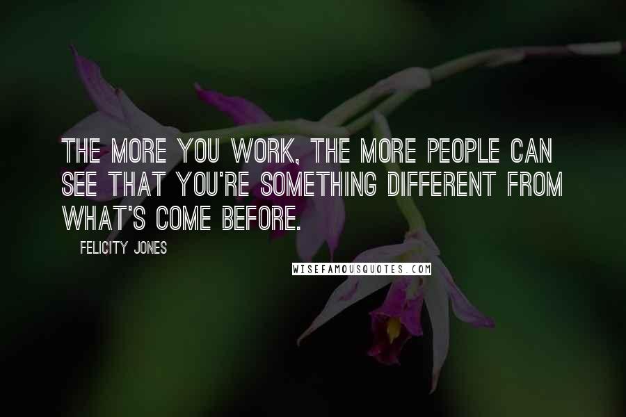 Felicity Jones Quotes: The more you work, the more people can see that you're something different from what's come before.