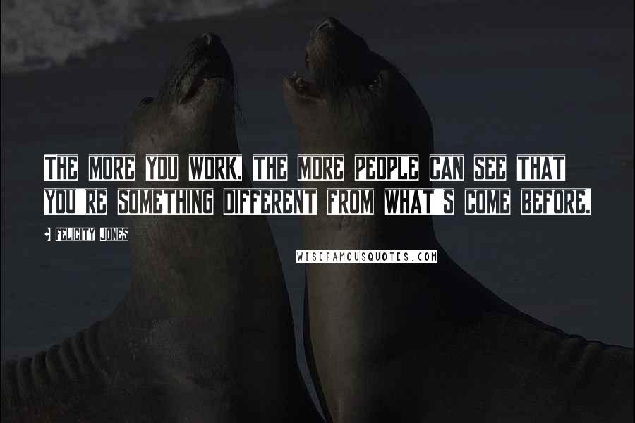Felicity Jones Quotes: The more you work, the more people can see that you're something different from what's come before.