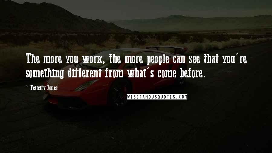 Felicity Jones Quotes: The more you work, the more people can see that you're something different from what's come before.