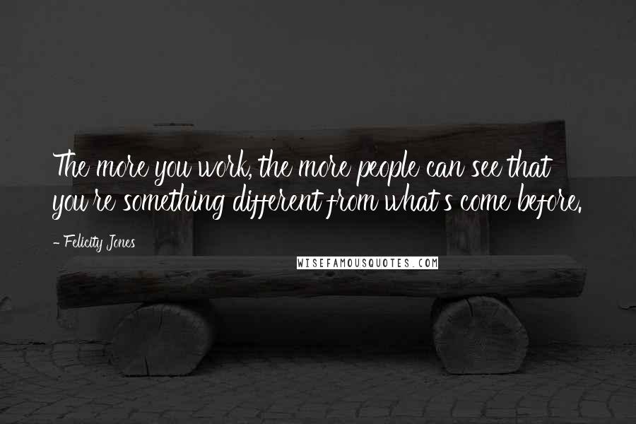 Felicity Jones Quotes: The more you work, the more people can see that you're something different from what's come before.