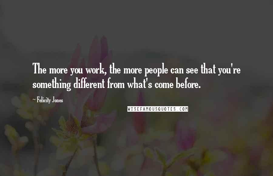 Felicity Jones Quotes: The more you work, the more people can see that you're something different from what's come before.