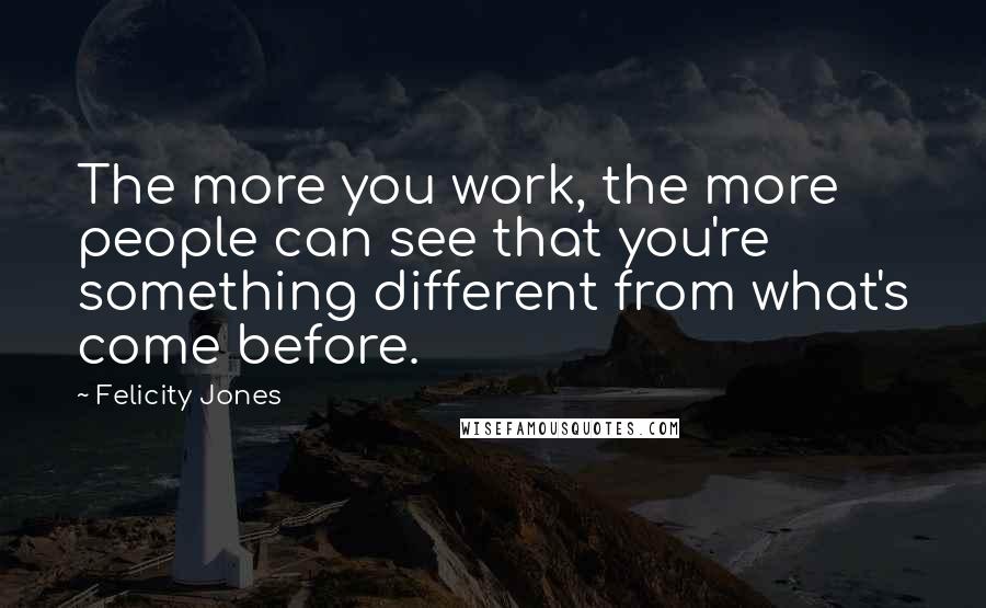 Felicity Jones Quotes: The more you work, the more people can see that you're something different from what's come before.