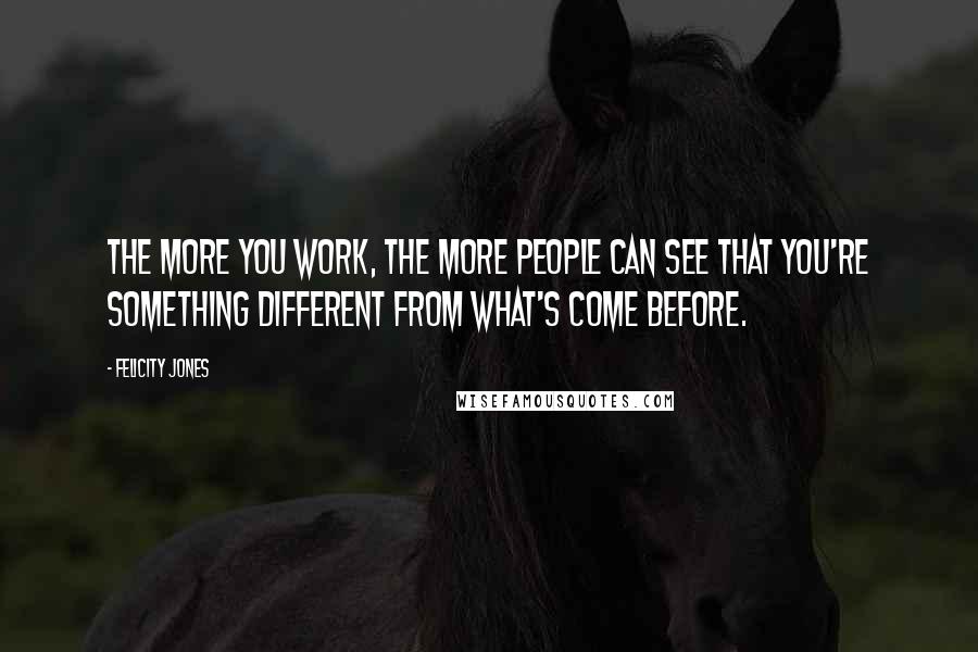 Felicity Jones Quotes: The more you work, the more people can see that you're something different from what's come before.