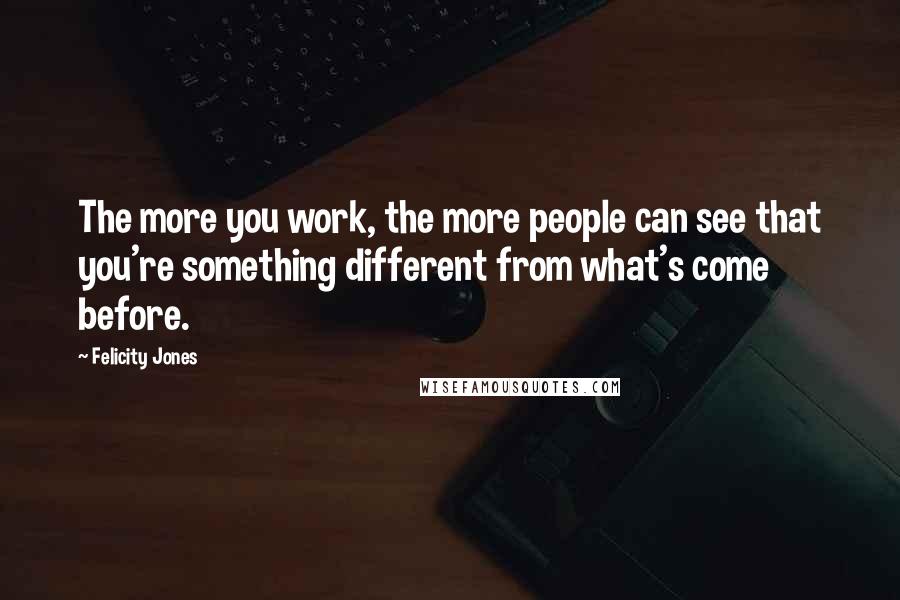 Felicity Jones Quotes: The more you work, the more people can see that you're something different from what's come before.