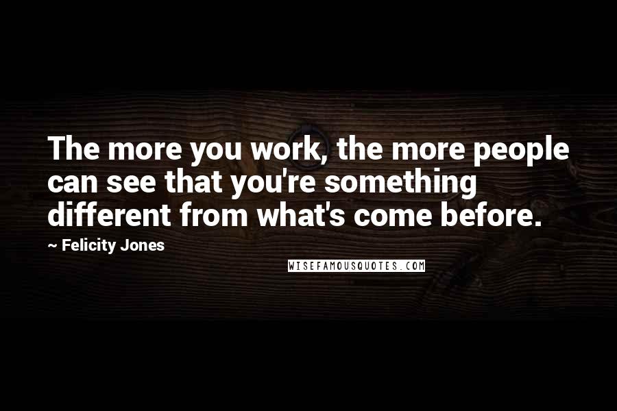 Felicity Jones Quotes: The more you work, the more people can see that you're something different from what's come before.