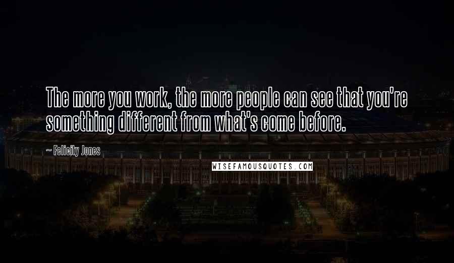 Felicity Jones Quotes: The more you work, the more people can see that you're something different from what's come before.