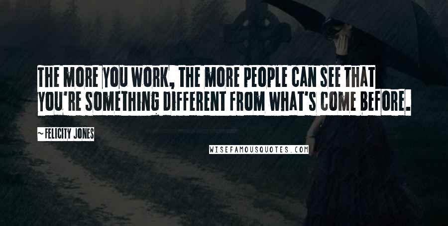 Felicity Jones Quotes: The more you work, the more people can see that you're something different from what's come before.