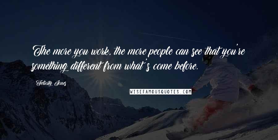 Felicity Jones Quotes: The more you work, the more people can see that you're something different from what's come before.