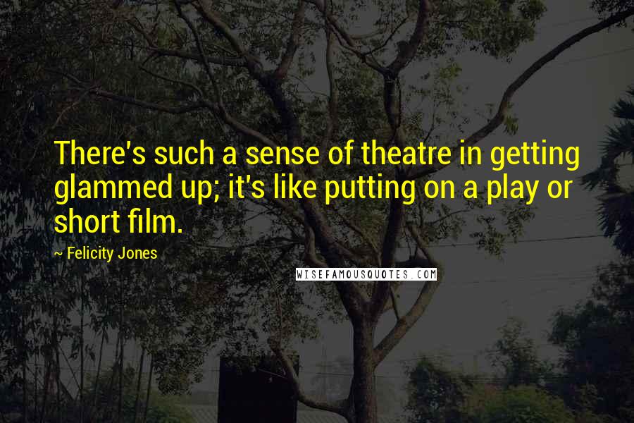 Felicity Jones Quotes: There's such a sense of theatre in getting glammed up; it's like putting on a play or short film.