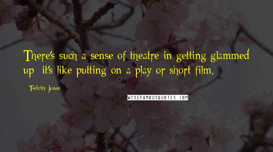 Felicity Jones Quotes: There's such a sense of theatre in getting glammed up; it's like putting on a play or short film.