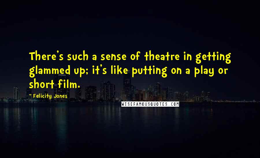 Felicity Jones Quotes: There's such a sense of theatre in getting glammed up; it's like putting on a play or short film.