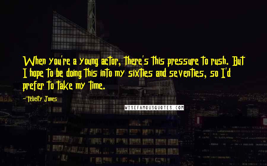 Felicity Jones Quotes: When you're a young actor, there's this pressure to rush. But I hope to be doing this into my sixties and seventies, so I'd prefer to take my time.