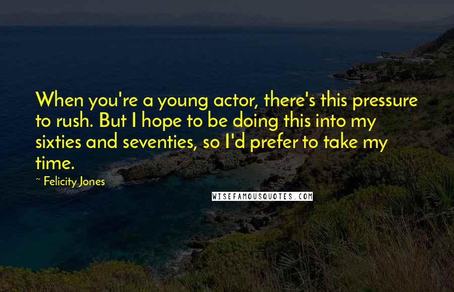 Felicity Jones Quotes: When you're a young actor, there's this pressure to rush. But I hope to be doing this into my sixties and seventies, so I'd prefer to take my time.