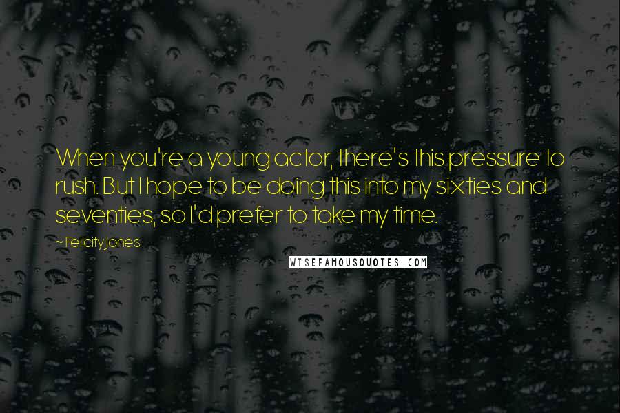 Felicity Jones Quotes: When you're a young actor, there's this pressure to rush. But I hope to be doing this into my sixties and seventies, so I'd prefer to take my time.