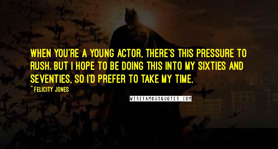 Felicity Jones Quotes: When you're a young actor, there's this pressure to rush. But I hope to be doing this into my sixties and seventies, so I'd prefer to take my time.