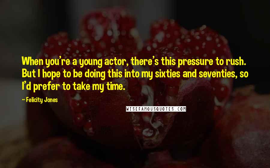 Felicity Jones Quotes: When you're a young actor, there's this pressure to rush. But I hope to be doing this into my sixties and seventies, so I'd prefer to take my time.