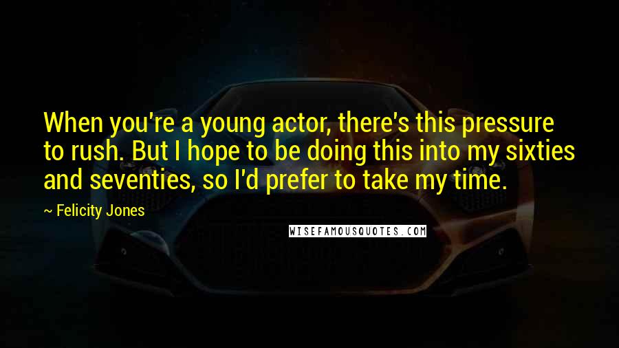 Felicity Jones Quotes: When you're a young actor, there's this pressure to rush. But I hope to be doing this into my sixties and seventies, so I'd prefer to take my time.