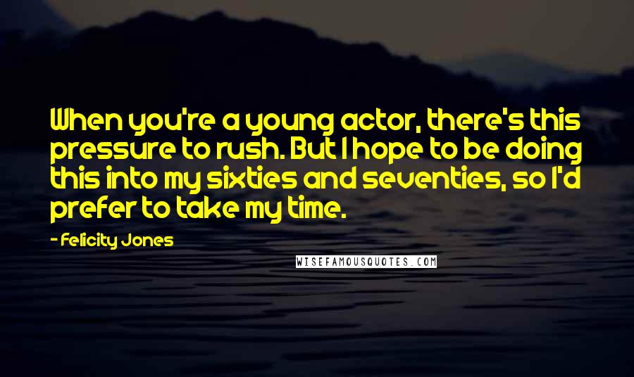 Felicity Jones Quotes: When you're a young actor, there's this pressure to rush. But I hope to be doing this into my sixties and seventies, so I'd prefer to take my time.