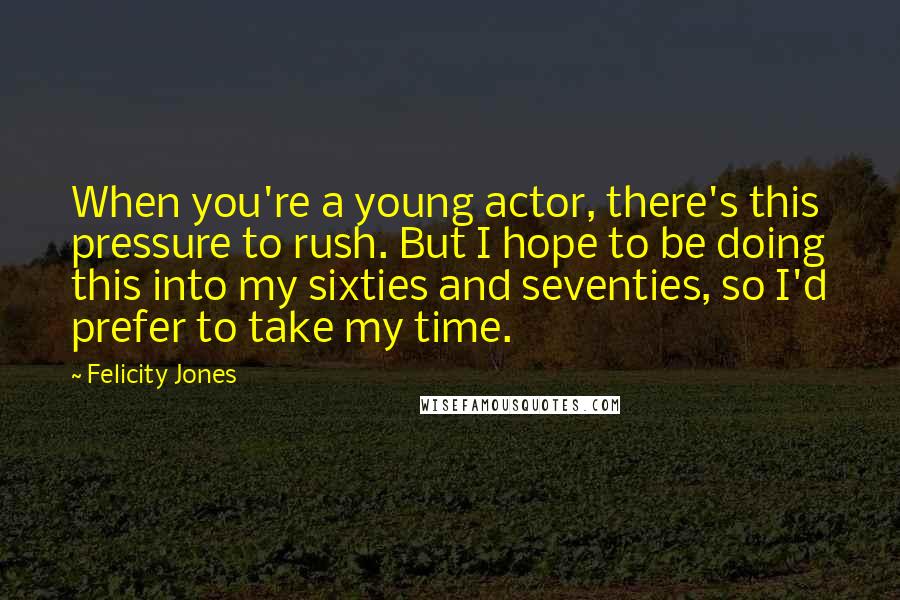 Felicity Jones Quotes: When you're a young actor, there's this pressure to rush. But I hope to be doing this into my sixties and seventies, so I'd prefer to take my time.