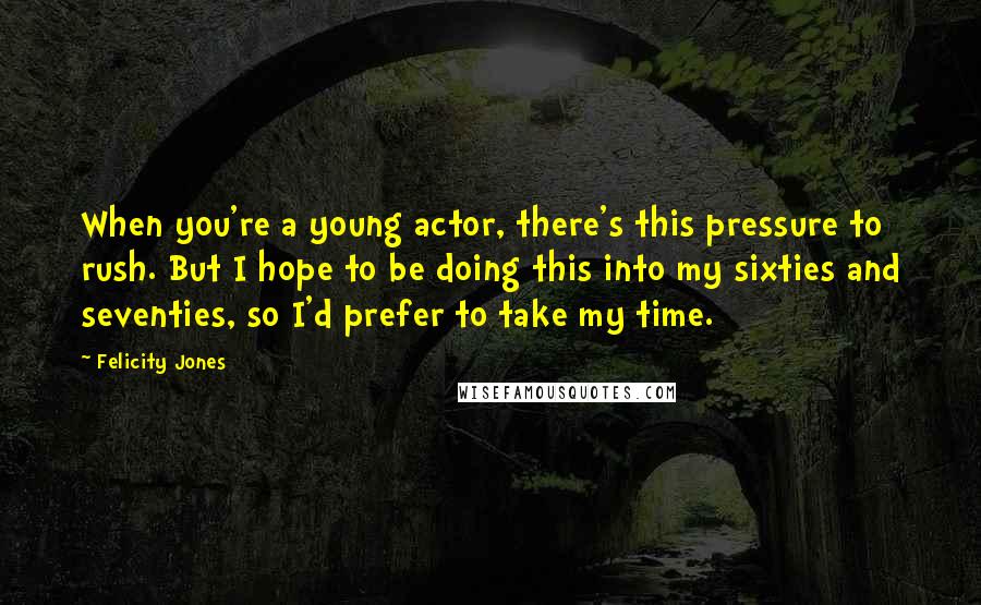 Felicity Jones Quotes: When you're a young actor, there's this pressure to rush. But I hope to be doing this into my sixties and seventies, so I'd prefer to take my time.