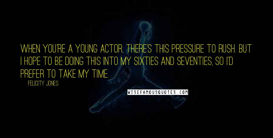 Felicity Jones Quotes: When you're a young actor, there's this pressure to rush. But I hope to be doing this into my sixties and seventies, so I'd prefer to take my time.