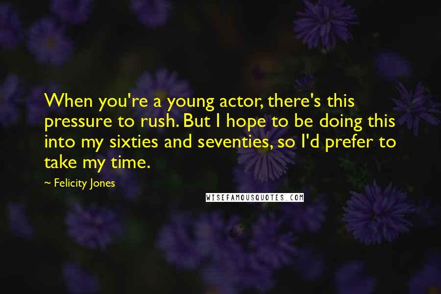 Felicity Jones Quotes: When you're a young actor, there's this pressure to rush. But I hope to be doing this into my sixties and seventies, so I'd prefer to take my time.