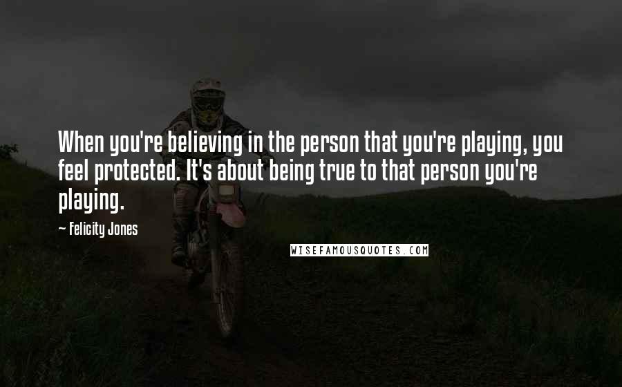 Felicity Jones Quotes: When you're believing in the person that you're playing, you feel protected. It's about being true to that person you're playing.