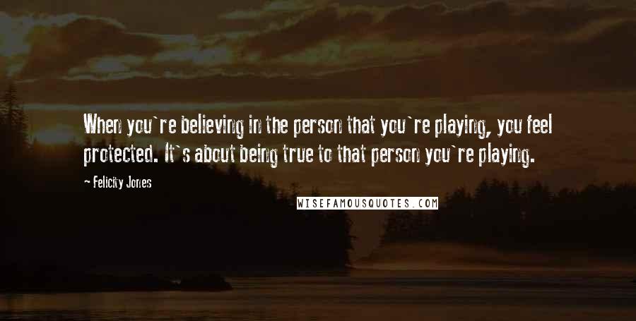 Felicity Jones Quotes: When you're believing in the person that you're playing, you feel protected. It's about being true to that person you're playing.