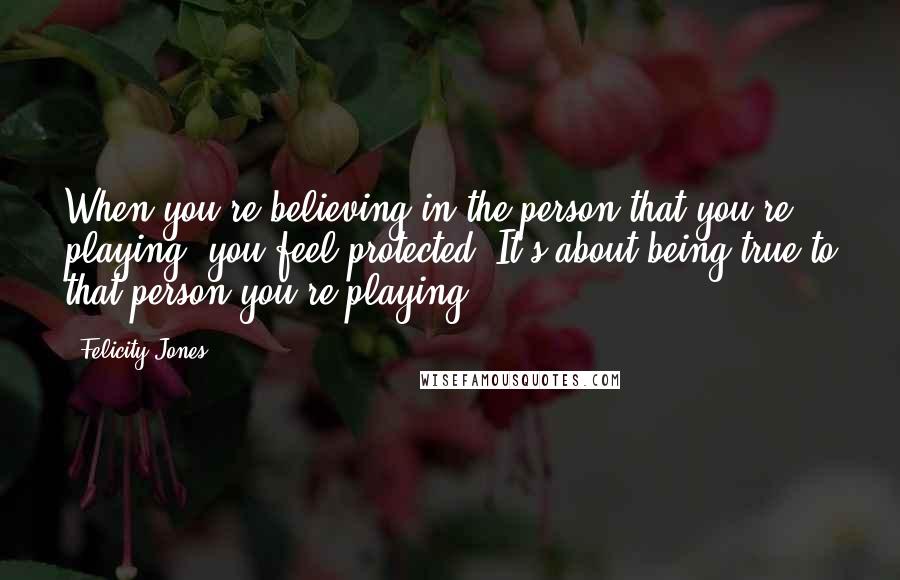 Felicity Jones Quotes: When you're believing in the person that you're playing, you feel protected. It's about being true to that person you're playing.