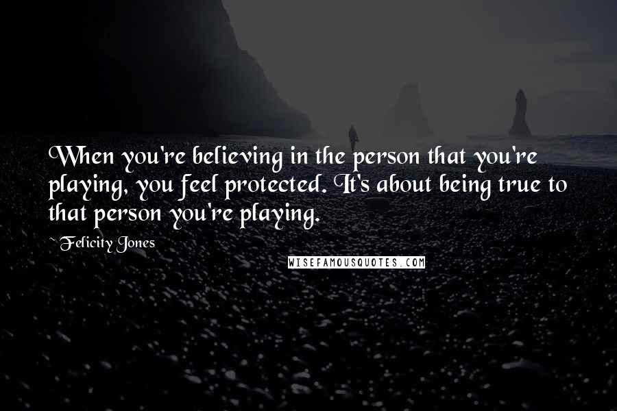 Felicity Jones Quotes: When you're believing in the person that you're playing, you feel protected. It's about being true to that person you're playing.