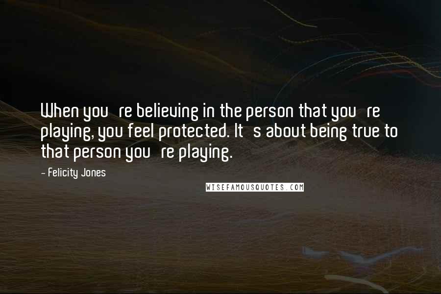 Felicity Jones Quotes: When you're believing in the person that you're playing, you feel protected. It's about being true to that person you're playing.