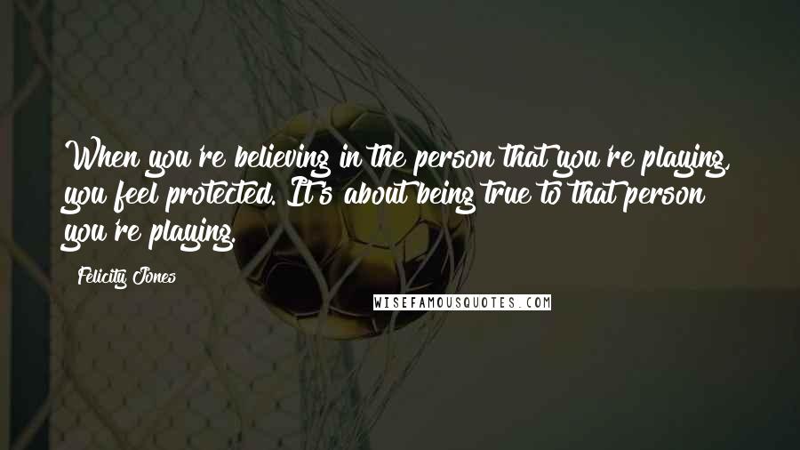 Felicity Jones Quotes: When you're believing in the person that you're playing, you feel protected. It's about being true to that person you're playing.