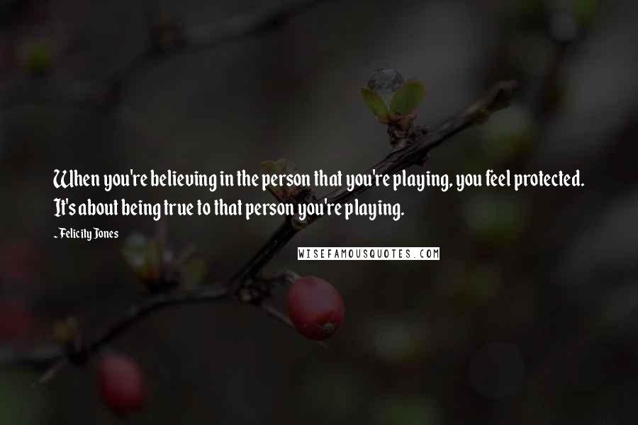 Felicity Jones Quotes: When you're believing in the person that you're playing, you feel protected. It's about being true to that person you're playing.