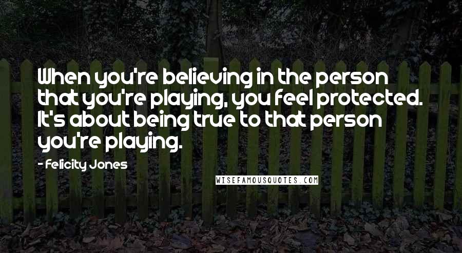 Felicity Jones Quotes: When you're believing in the person that you're playing, you feel protected. It's about being true to that person you're playing.