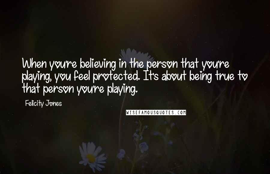 Felicity Jones Quotes: When you're believing in the person that you're playing, you feel protected. It's about being true to that person you're playing.