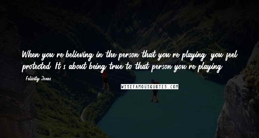 Felicity Jones Quotes: When you're believing in the person that you're playing, you feel protected. It's about being true to that person you're playing.