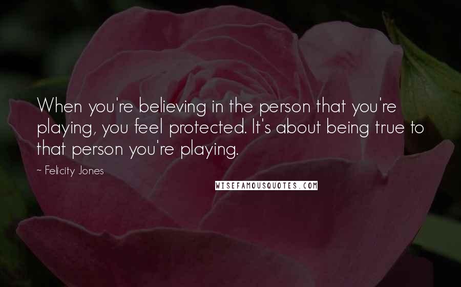 Felicity Jones Quotes: When you're believing in the person that you're playing, you feel protected. It's about being true to that person you're playing.